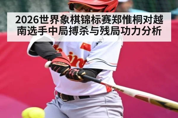 2026世界象棋锦标赛郑惟桐对越南选手中局搏杀与残局功力分析